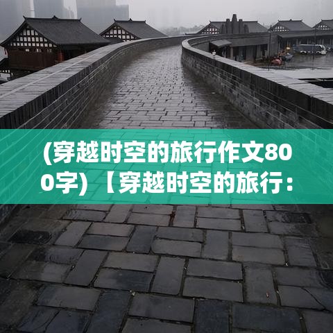 (穿越时空的旅行作文800字) 【穿越时空的旅行：在古老的城墙下寻找历史的印记】年代久远，故事繁多。探索历史遗迹，感受时光交错的魅力。